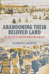 Abandoning Their Beloved Land: The politics of Bracero Migration in Mexico by Alberto García